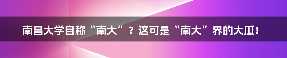 南昌大学自称“南大”？这可是“南大”界的大瓜！