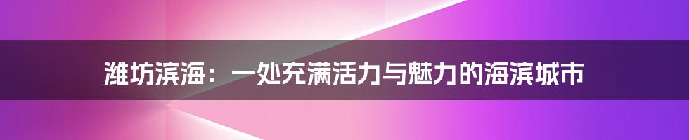 潍坊滨海：一处充满活力与魅力的海滨城市