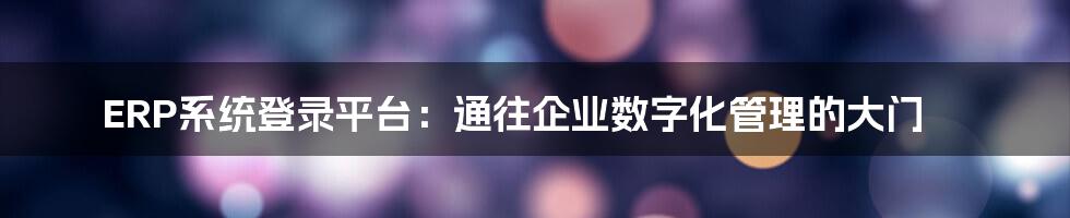 ERP系统登录平台：通往企业数字化管理的大门