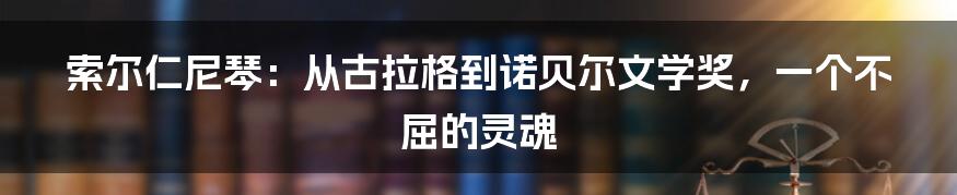 索尔仁尼琴：从古拉格到诺贝尔文学奖，一个不屈的灵魂