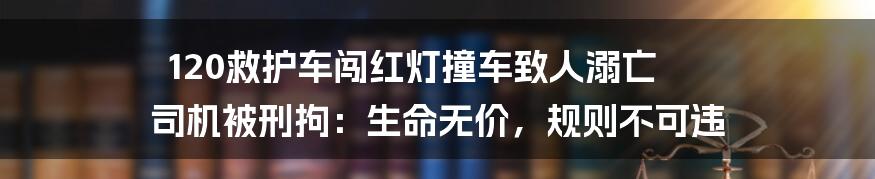 120救护车闯红灯撞车致人溺亡 司机被刑拘：生命无价，规则不可违