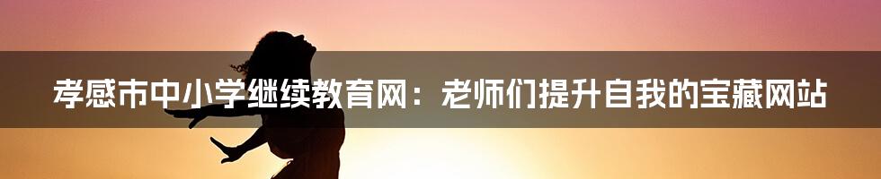 孝感市中小学继续教育网：老师们提升自我的宝藏网站