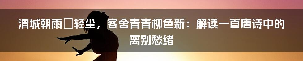 渭城朝雨浥轻尘，客舍青青柳色新：解读一首唐诗中的离别愁绪