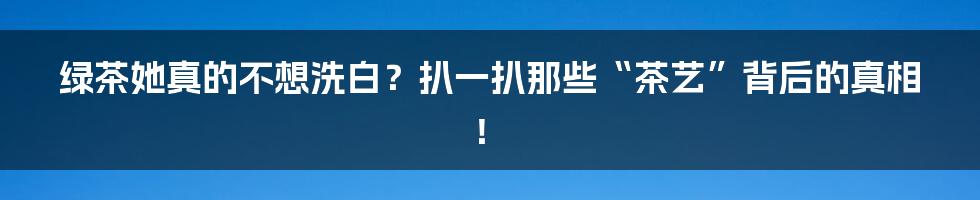 绿茶她真的不想洗白？扒一扒那些“茶艺”背后的真相！