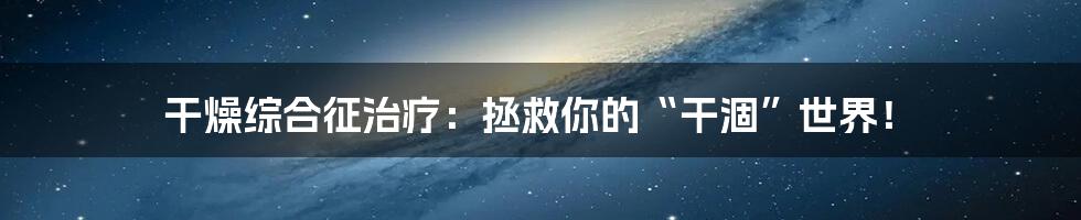 干燥综合征治疗：拯救你的“干涸”世界！