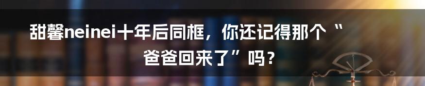 甜馨neinei十年后同框，你还记得那个“爸爸回来了”吗？