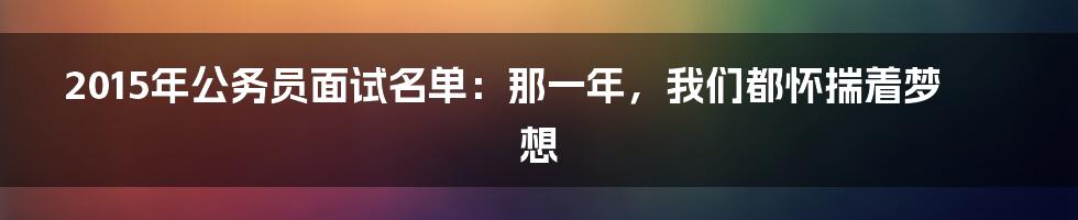 2015年公务员面试名单：那一年，我们都怀揣着梦想