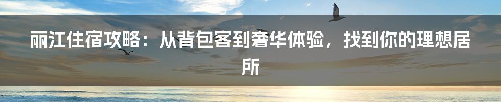 丽江住宿攻略：从背包客到奢华体验，找到你的理想居所