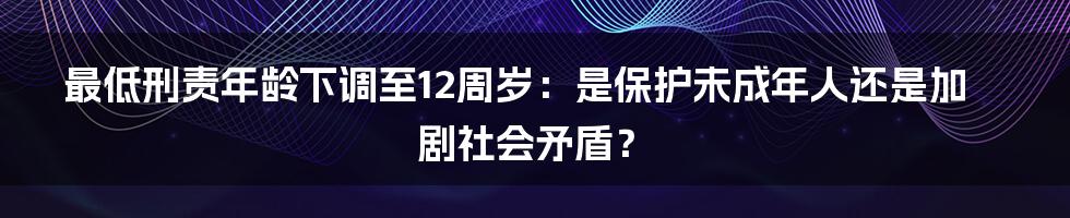 最低刑责年龄下调至12周岁：是保护未成年人还是加剧社会矛盾？