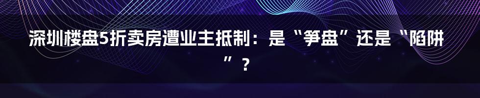 深圳楼盘5折卖房遭业主抵制：是“笋盘”还是“陷阱”？