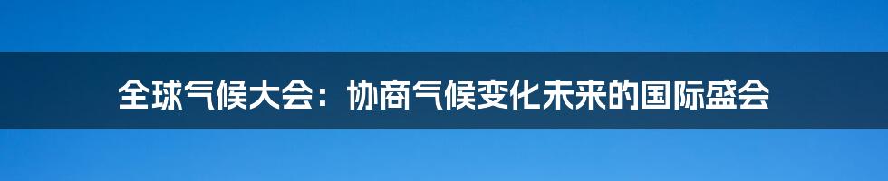 全球气候大会：协商气候变化未来的国际盛会