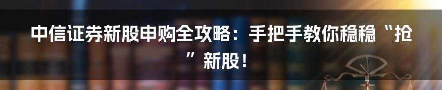 中信证券新股申购全攻略：手把手教你稳稳“抢”新股！