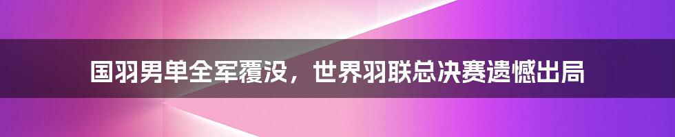 国羽男单全军覆没，世界羽联总决赛遗憾出局