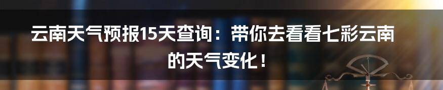 云南天气预报15天查询：带你去看看七彩云南的天气变化！