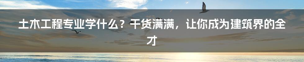 土木工程专业学什么？干货满满，让你成为建筑界的全才