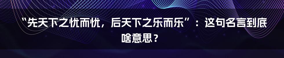 “先天下之忧而忧，后天下之乐而乐”：这句名言到底啥意思？