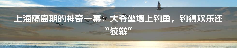 上海隔离期的神奇一幕：大爷坐墙上钓鱼，钓得欢乐还“狡辩”