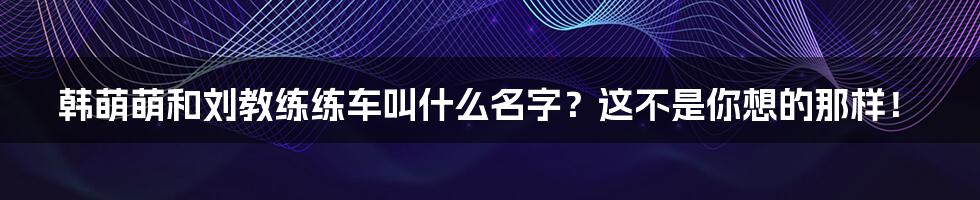 韩萌萌和刘教练练车叫什么名字？这不是你想的那样！