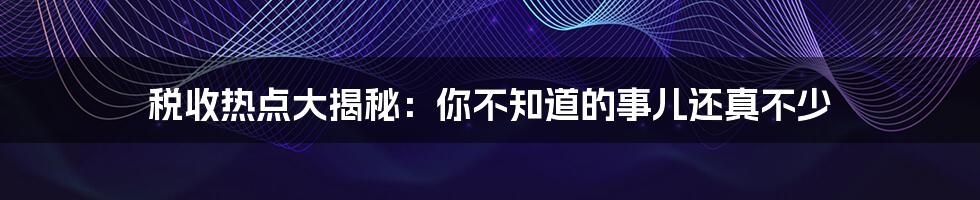 税收热点大揭秘：你不知道的事儿还真不少