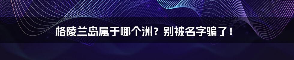 格陵兰岛属于哪个洲？别被名字骗了！