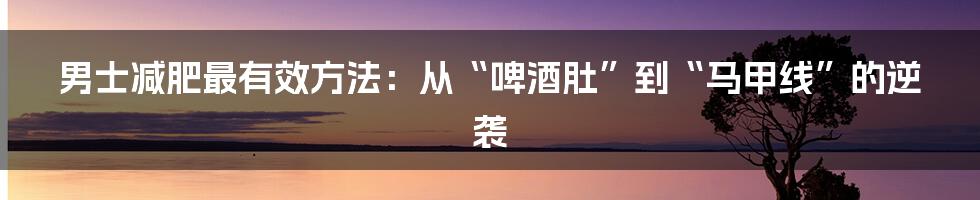 男士减肥最有效方法：从“啤酒肚”到“马甲线”的逆袭