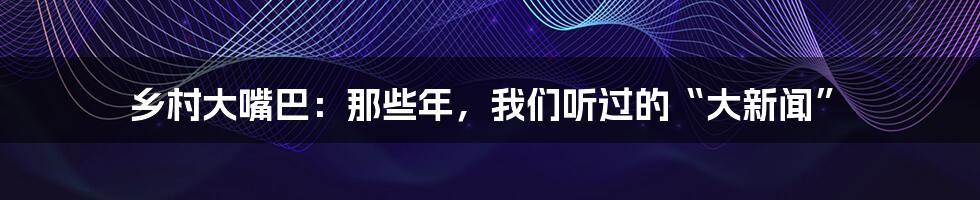 乡村大嘴巴：那些年，我们听过的“大新闻”