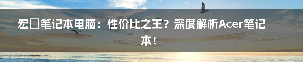 宏碁笔记本电脑：性价比之王？深度解析Acer笔记本！