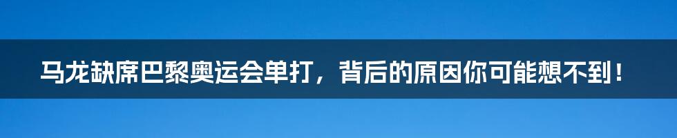 马龙缺席巴黎奥运会单打，背后的原因你可能想不到！