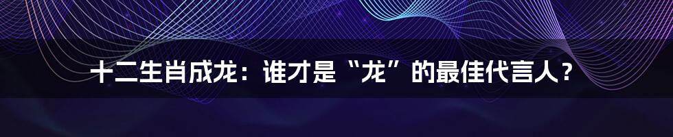 十二生肖成龙：谁才是“龙”的最佳代言人？