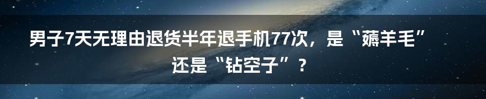 男子7天无理由退货半年退手机77次，是“薅羊毛”还是“钻空子”？