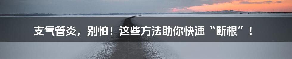 支气管炎，别怕！这些方法助你快速“断根”！