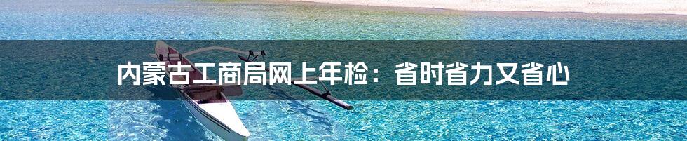 内蒙古工商局网上年检：省时省力又省心