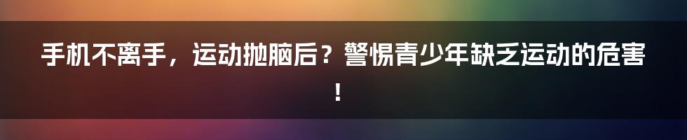 手机不离手，运动抛脑后？警惕青少年缺乏运动的危害！