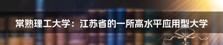 常熟理工大学：江苏省的一所高水平应用型大学