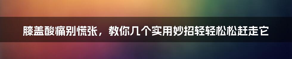 膝盖酸痛别慌张，教你几个实用妙招轻轻松松赶走它