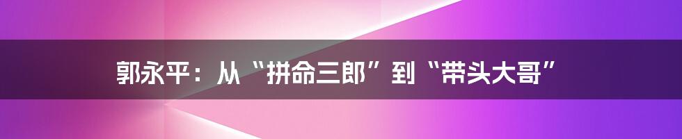 郭永平：从“拼命三郎”到“带头大哥”