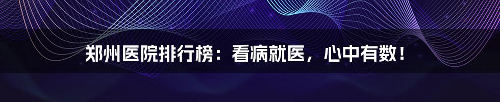 郑州医院排行榜：看病就医，心中有数！