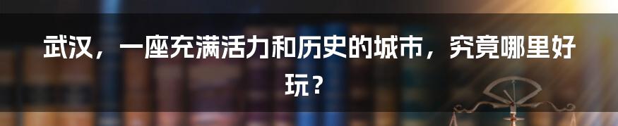 武汉，一座充满活力和历史的城市，究竟哪里好玩？