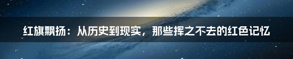 红旗飘扬：从历史到现实，那些挥之不去的红色记忆