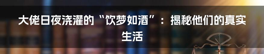 大佬日夜浇灌的“饮梦如酒”：揭秘他们的真实生活