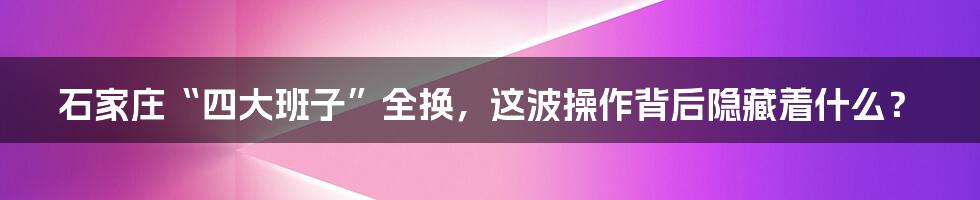 石家庄“四大班子”全换，这波操作背后隐藏着什么？