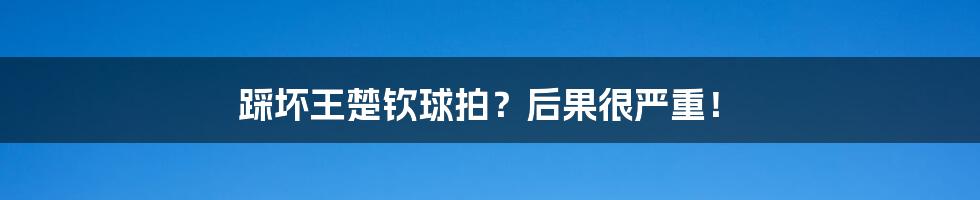 踩坏王楚钦球拍？后果很严重！