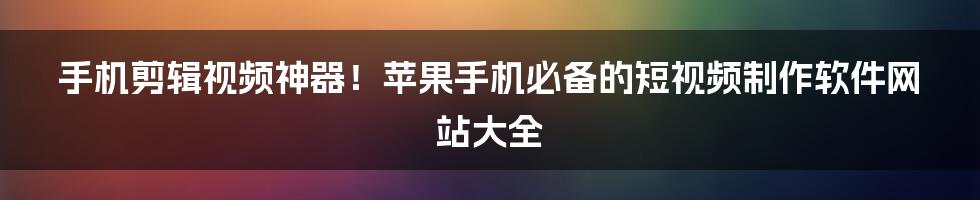 手机剪辑视频神器！苹果手机必备的短视频制作软件网站大全