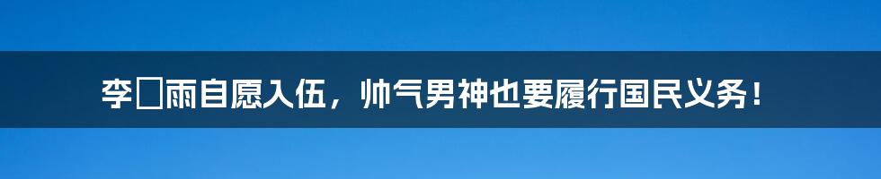 李玹雨自愿入伍，帅气男神也要履行国民义务！