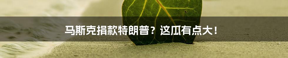 马斯克捐款特朗普？这瓜有点大！