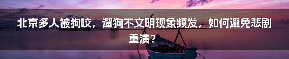 北京多人被狗咬，遛狗不文明现象频发，如何避免悲剧重演？