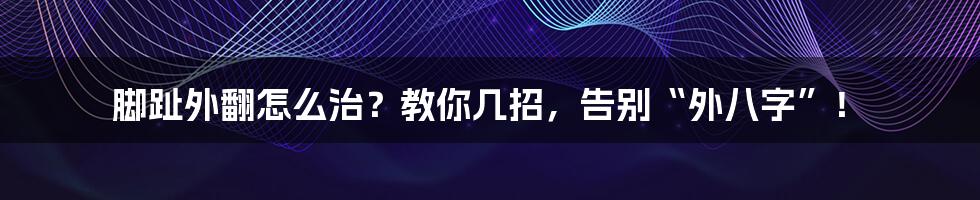 脚趾外翻怎么治？教你几招，告别“外八字”！