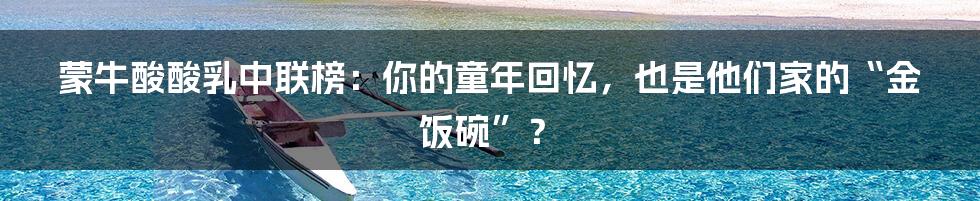 蒙牛酸酸乳中联榜：你的童年回忆，也是他们家的“金饭碗”？