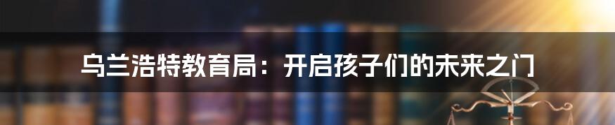 乌兰浩特教育局：开启孩子们的未来之门