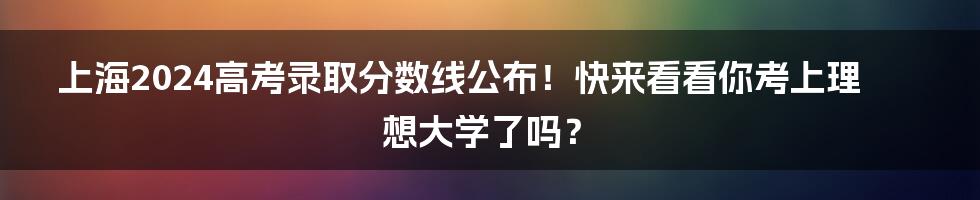 上海2024高考录取分数线公布！快来看看你考上理想大学了吗？